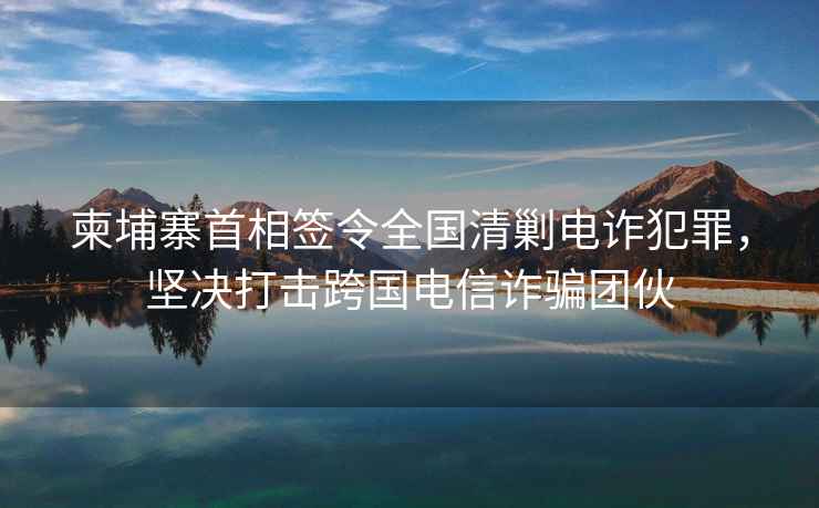 柬埔寨首相簽令全國清剿電詐犯罪，堅決打擊跨國電信詐騙團伙