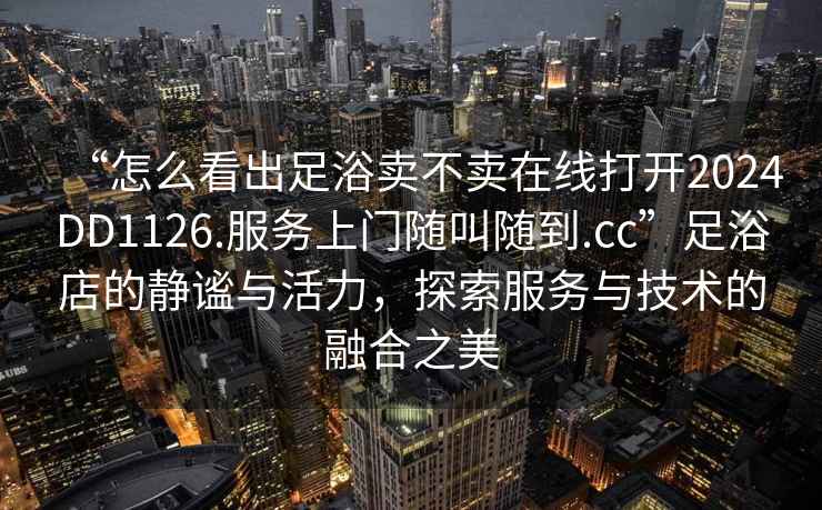 “怎么看出足浴賣(mài)不賣(mài)在線(xiàn)打開(kāi)2024DD1126.服務(wù)上門(mén)隨叫隨到.cc”足浴店的靜謐與活力，探索服務(wù)與技術(shù)的融合之美