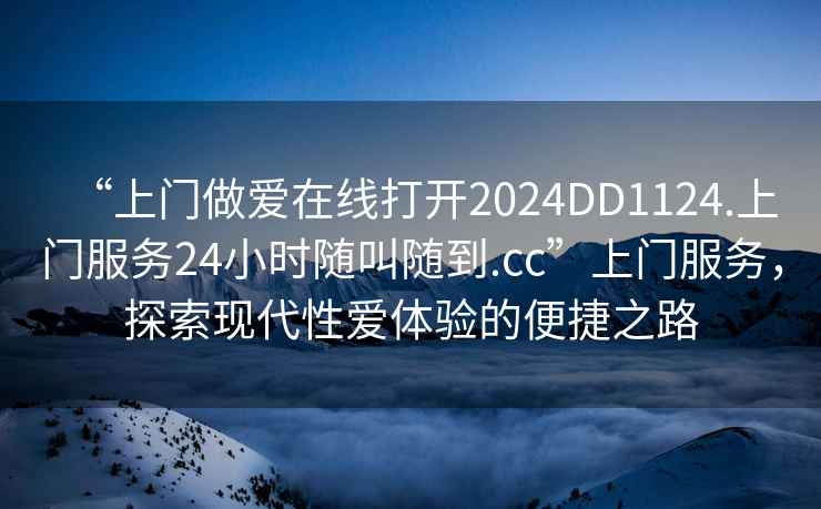 “上門(mén)做愛(ài)在線(xiàn)打開(kāi)2024DD1124.上門(mén)服務(wù)24小時(shí)隨叫隨到.cc”上門(mén)服務(wù)，探索現代性愛(ài)體驗的便捷之路