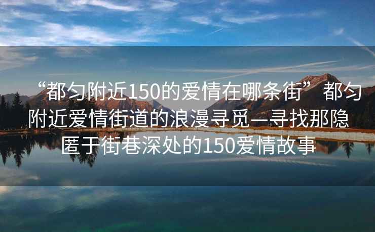 “都勻附近150的愛(ài)情在哪條街”都勻附近愛(ài)情街道的浪漫尋覓—尋找那隱匿于街巷深處的150愛(ài)情故事