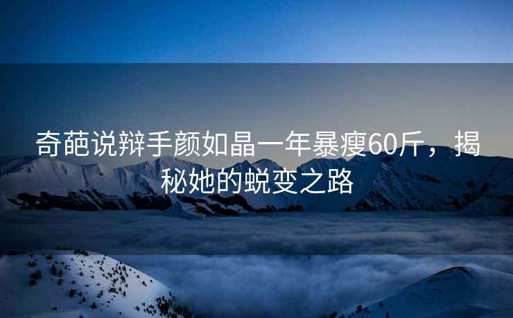 奇葩說(shuō)辯手顏如晶一年暴瘦60斤，揭秘她的蛻變之路