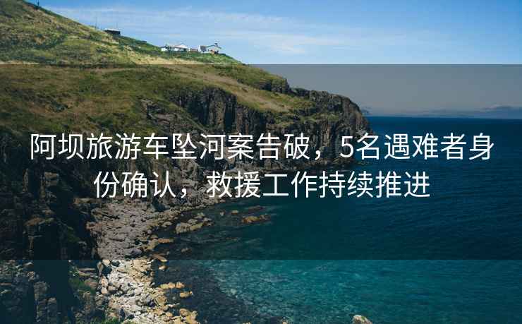 阿壩旅游車(chē)墜河案告破，5名遇難者身份確認，救援工作持續推進(jìn)