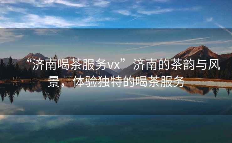 “濟南喝茶服務(wù)vx”濟南的茶韻與風(fēng)景，體驗獨特的喝茶服務(wù)
