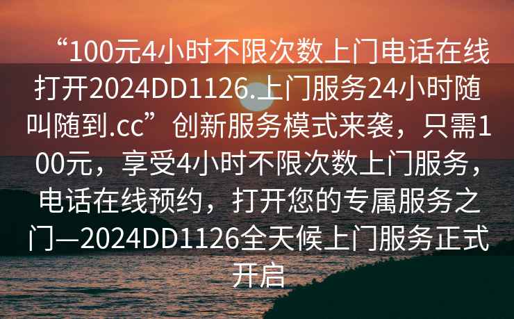 “100元4小時(shí)不限次數上門(mén)電話(huà)在線(xiàn)打開(kāi)2024DD1126.上門(mén)服務(wù)24小時(shí)隨叫隨到.cc”創(chuàng  )新服務(wù)模式來(lái)襲，只需100元，享受4小時(shí)不限次數上門(mén)服務(wù)，電話(huà)在線(xiàn)預約，打開(kāi)您的專(zhuān)屬服務(wù)之門(mén)—2024DD1126全天候上門(mén)服務(wù)正式開(kāi)啟