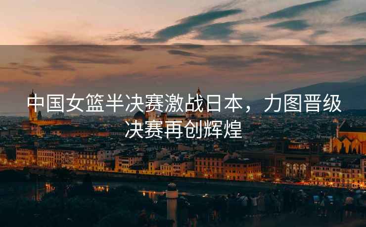 中國女籃半決賽激戰日本，力圖晉級決賽再創(chuàng  )輝煌