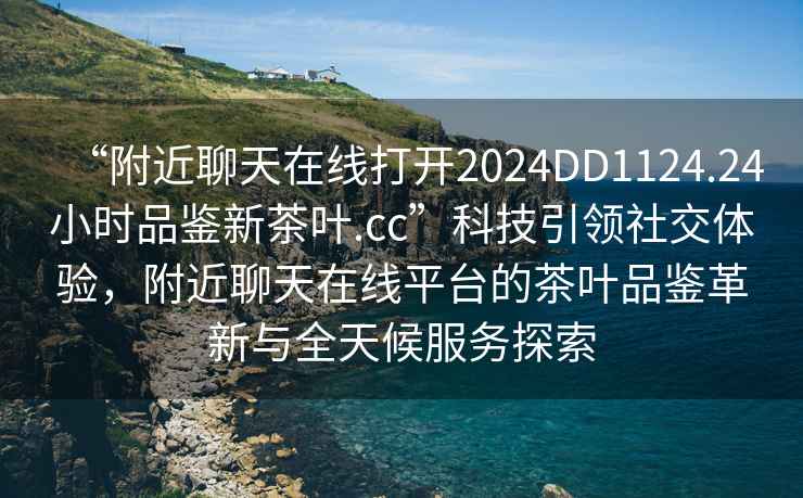 “附近聊天在線(xiàn)打開(kāi)2024DD1124.24小時(shí)品鑒新茶葉.cc”科技引領(lǐng)社交體驗，附近聊天在線(xiàn)平臺的茶葉品鑒革新與全天候服務(wù)探索