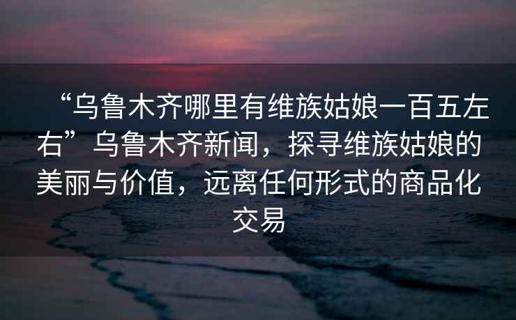 “烏魯木齊哪里有維族姑娘一百五左右”烏魯木齊新聞，探尋維族姑娘的美麗與價(jià)值，遠離任何形式的商品化交易