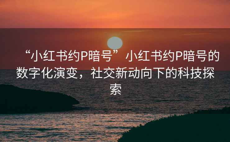 “小紅書(shū)約P暗號”小紅書(shū)約P暗號的數字化演變，社交新動(dòng)向下的科技探索