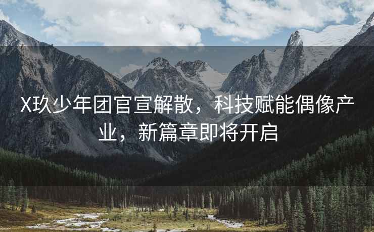 X玖少年團官宣解散，科技賦能偶像產(chǎn)業(yè)，新篇章即將開(kāi)啟