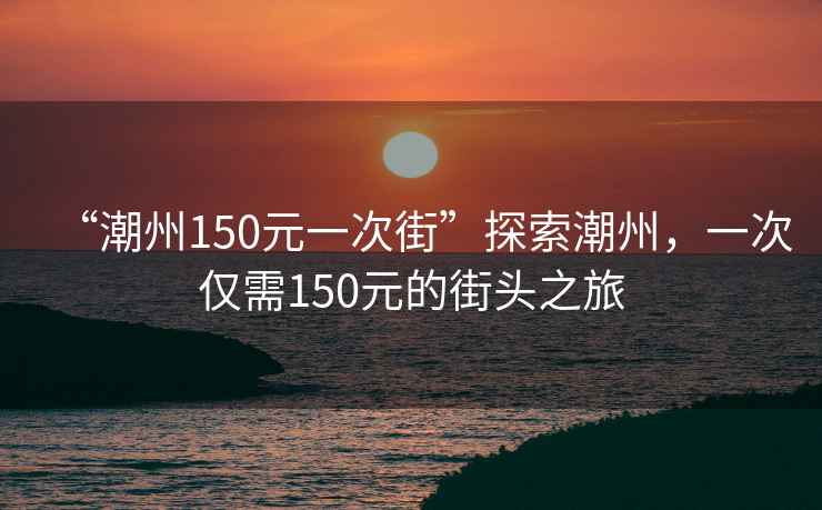 “潮州150元一次街”探索潮州，一次僅需150元的街頭之旅