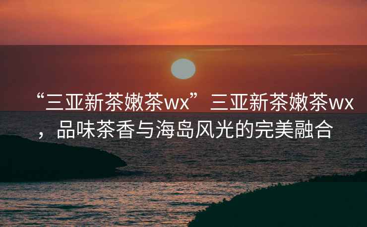 “三亞新茶嫩茶wx”三亞新茶嫩茶wx，品味茶香與海島風(fēng)光的完美融合