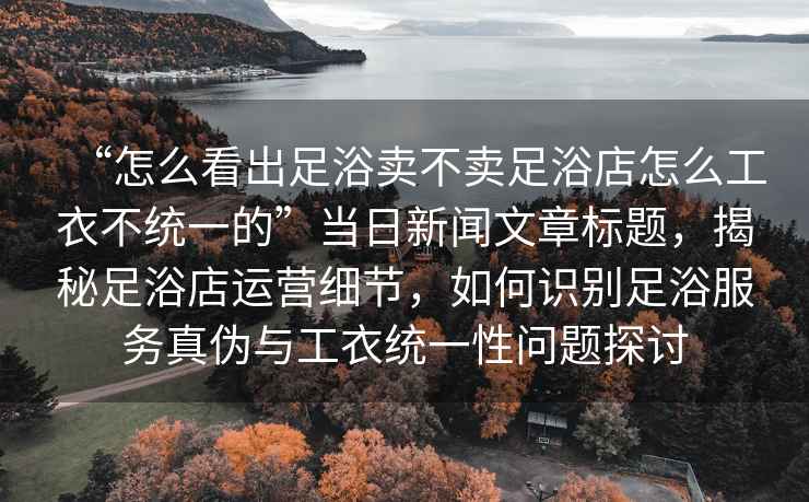 “怎么看出足浴賣(mài)不賣(mài)足浴店怎么工衣不統一的”當日新聞文章標題，揭秘足浴店運營(yíng)細節，如何識別足浴服務(wù)真偽與工衣統一性問(wèn)題探討