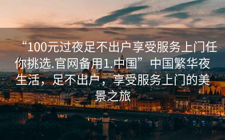 “100元過(guò)夜足不出戶(hù)享受服務(wù)上門(mén)任你挑選.官網(wǎng)備用1.中國”中國繁華夜生活，足不出戶(hù)，享受服務(wù)上門(mén)的美景之旅