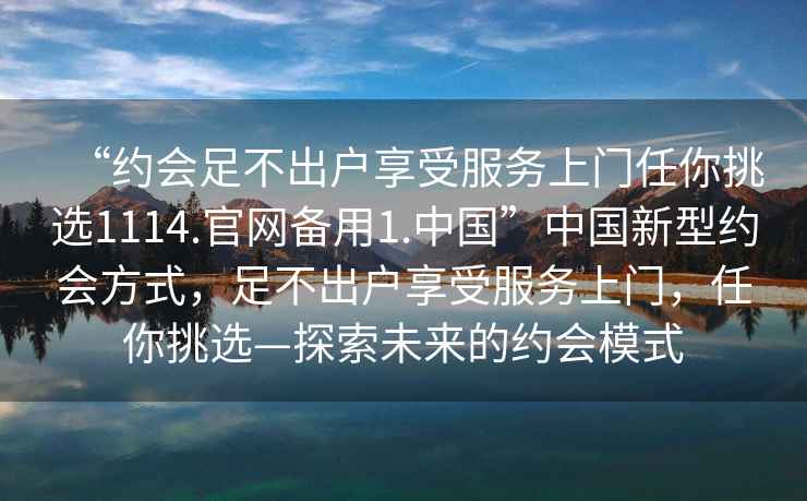 “約會(huì )足不出戶(hù)享受服務(wù)上門(mén)任你挑選1114.官網(wǎng)備用1.中國”中國新型約會(huì )方式，足不出戶(hù)享受服務(wù)上門(mén)，任你挑選—探索未來(lái)的約會(huì )模式