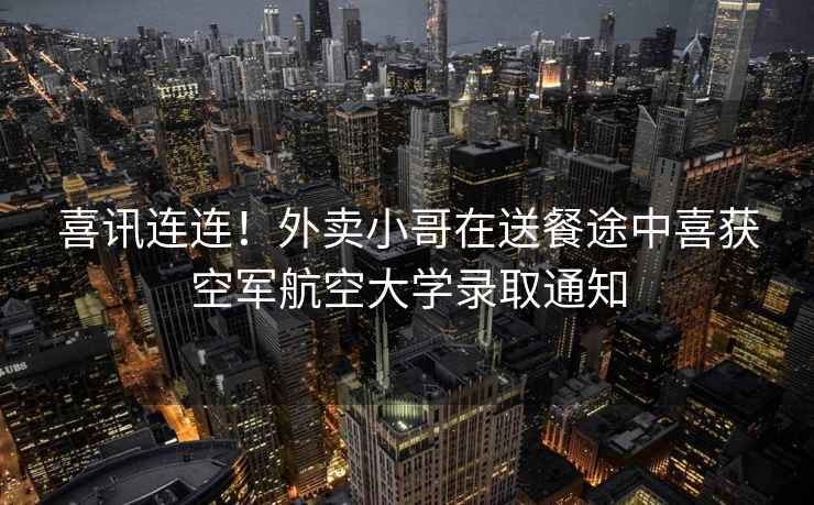 喜訊連連！外賣(mài)小哥在送餐途中喜獲空軍航空大學(xué)錄取通知