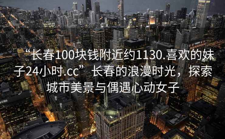 “長(cháng)春100塊錢(qián)附近約1130.喜歡的妹子24小時(shí).cc”長(cháng)春的浪漫時(shí)光，探索城市美景與偶遇心動(dòng)女子