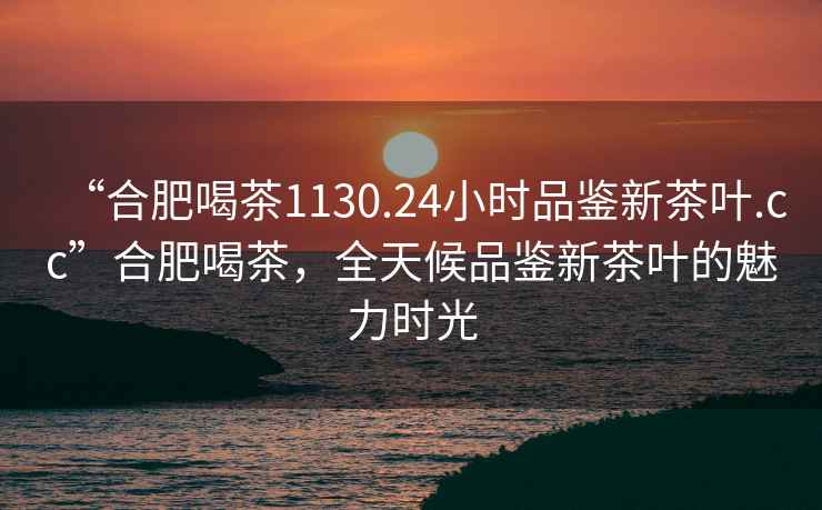 “合肥喝茶1130.24小時(shí)品鑒新茶葉.cc”合肥喝茶，全天候品鑒新茶葉的魅力時(shí)光