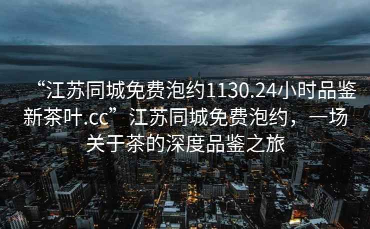“江蘇同城免費泡約1130.24小時(shí)品鑒新茶葉.cc”江蘇同城免費泡約，一場(chǎng)關(guān)于茶的深度品鑒之旅