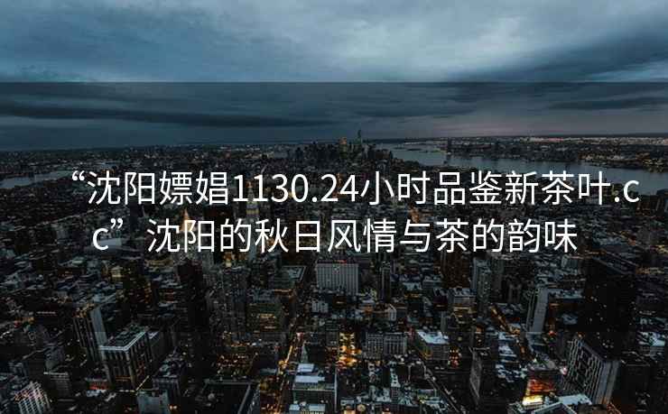 “沈陽(yáng)嫖娼1130.24小時(shí)品鑒新茶葉.cc”沈陽(yáng)的秋日風(fēng)情與茶的韻味