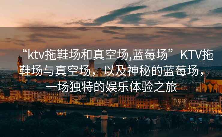 “ktv拖鞋場(chǎng)和真空場(chǎng),藍莓場(chǎng)”KTV拖鞋場(chǎng)與真空場(chǎng)，以及神秘的藍莓場(chǎng)，一場(chǎng)獨特的娛樂(lè )體驗之旅