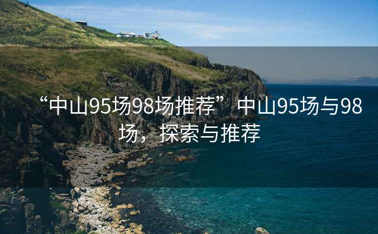“中山95場(chǎng)98場(chǎng)推薦”中山95場(chǎng)與98場(chǎng)，探索與推薦