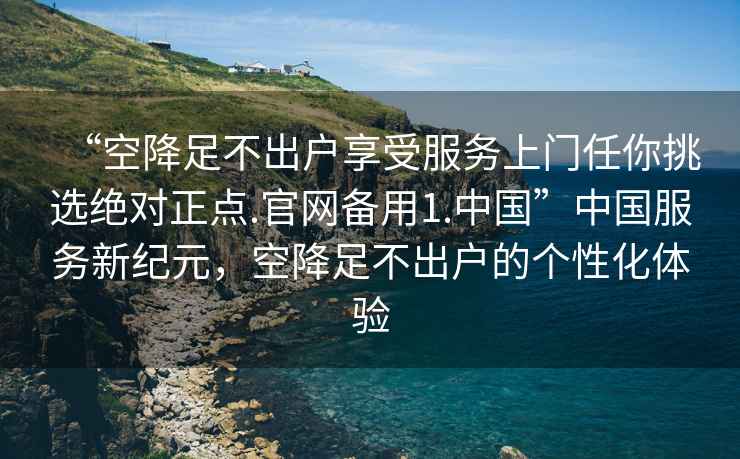 “空降足不出戶(hù)享受服務(wù)上門(mén)任你挑選絕對正點(diǎn).官網(wǎng)備用1.中國”中國服務(wù)新紀元，空降足不出戶(hù)的個(gè)性化體驗