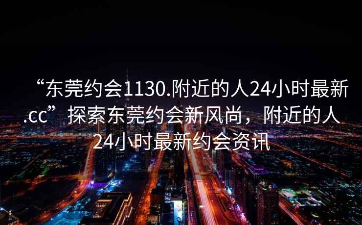 “東莞約會(huì )1130.附近的人24小時(shí)最新.cc”探索東莞約會(huì )新風(fēng)尚，附近的人24小時(shí)最新約會(huì )資訊
