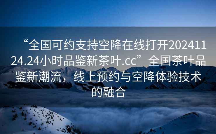 “全國可約支持空降在線(xiàn)打開(kāi)20241124.24小時(shí)品鑒新茶葉.cc”全國茶葉品鑒新潮流，線(xiàn)上預約與空降體驗技術(shù)的融合