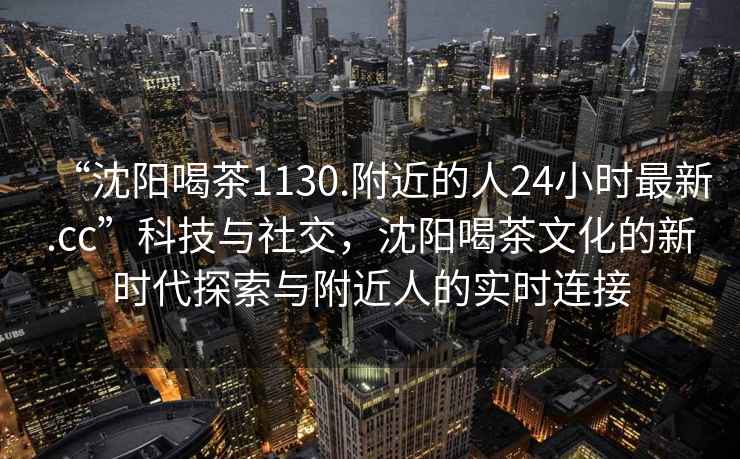 “沈陽(yáng)喝茶1130.附近的人24小時(shí)最新.cc”科技與社交，沈陽(yáng)喝茶文化的新時(shí)代探索與附近人的實(shí)時(shí)連接