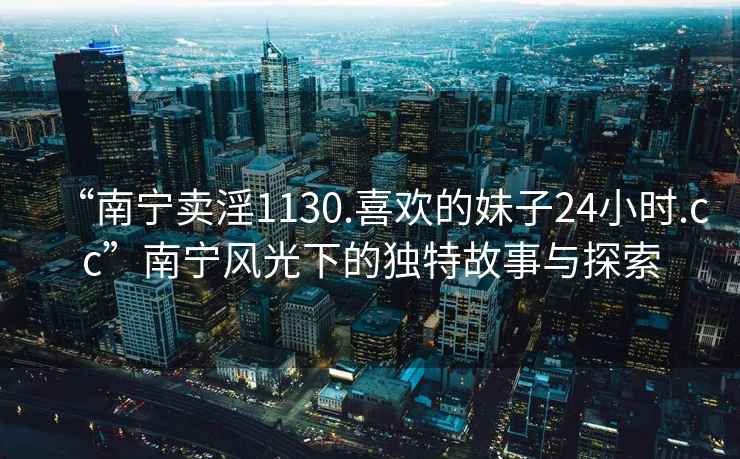 “南寧賣(mài)淫1130.喜歡的妹子24小時(shí).cc”南寧風(fēng)光下的獨特故事與探索