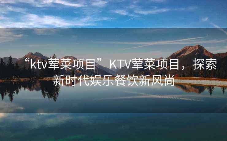“ktv葷菜項目”KTV葷菜項目，探索新時(shí)代娛樂(lè )餐飲新風(fēng)尚