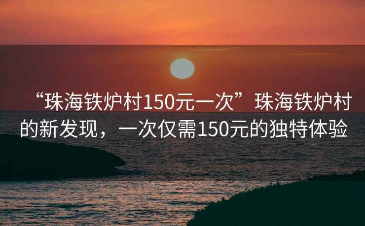 “珠海鐵爐村150元一次”珠海鐵爐村的新發(fā)現，一次僅需150元的獨特體驗