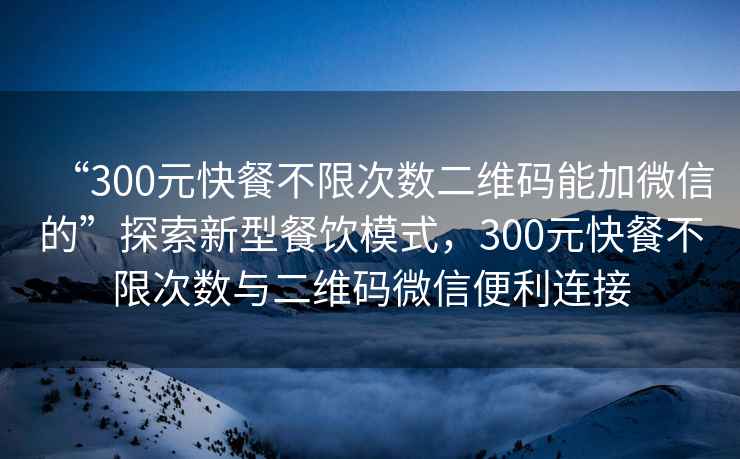 “300元快餐不限次數二維碼能加微信的”探索新型餐飲模式，300元快餐不限次數與二維碼微信便利連接