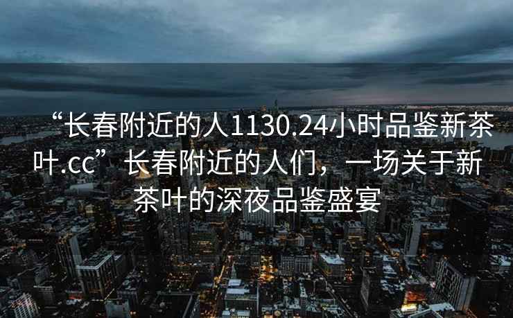 “長(cháng)春附近的人1130.24小時(shí)品鑒新茶葉.cc”長(cháng)春附近的人們，一場(chǎng)關(guān)于新茶葉的深夜品鑒盛宴