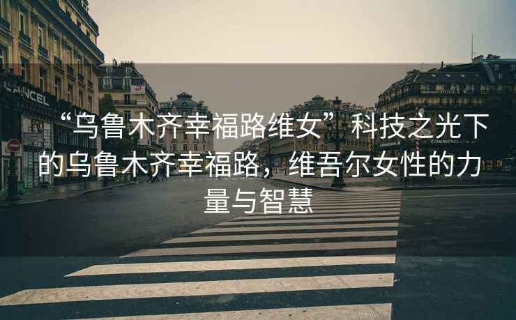 “烏魯木齊幸福路維女”科技之光下的烏魯木齊幸福路，維吾爾女性的力量與智慧