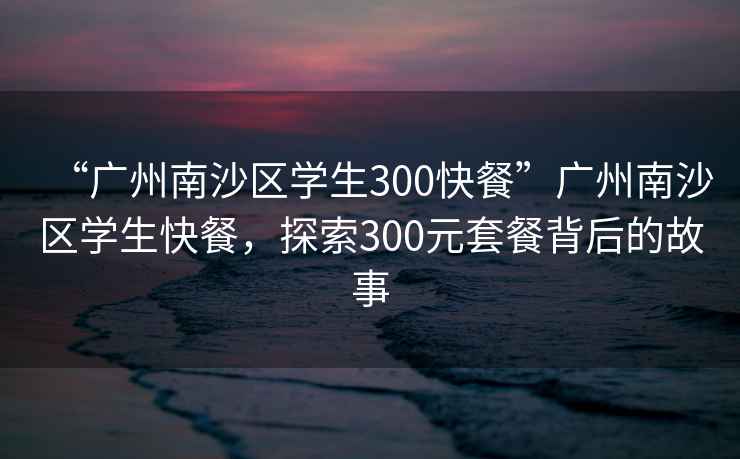 “廣州南沙區學(xué)生300快餐”廣州南沙區學(xué)生快餐，探索300元套餐背后的故事