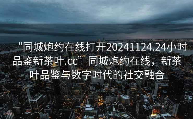 “同城炮約在線(xiàn)打開(kāi)20241124.24小時(shí)品鑒新茶葉.cc”同城炮約在線(xiàn)，新茶葉品鑒與數字時(shí)代的社交融合