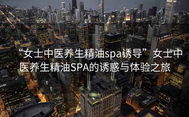 “女士中醫養生精油spa誘導”女士中醫養生精油SPA的誘惑與體驗之旅