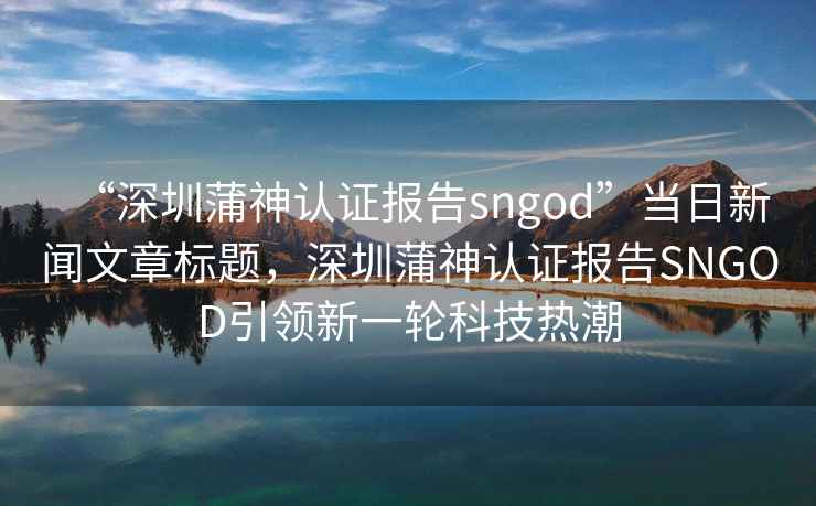 “深圳蒲神認證報告sngod”當日新聞文章標題，深圳蒲神認證報告SNGOD引領(lǐng)新一輪科技熱潮