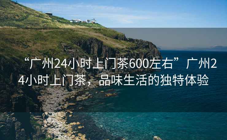 “廣州24小時(shí)上門(mén)茶600左右”廣州24小時(shí)上門(mén)茶，品味生活的獨特體驗