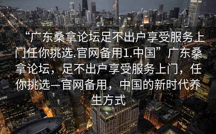 “廣東桑拿論壇足不出戶(hù)享受服務(wù)上門(mén)任你挑選.官網(wǎng)備用1.中國”廣東桑拿論壇，足不出戶(hù)享受服務(wù)上門(mén)，任你挑選—官網(wǎng)備用，中國的新時(shí)代養生方式