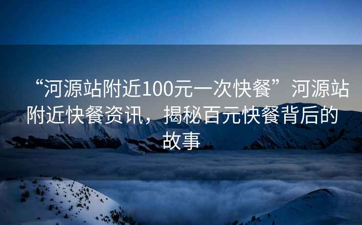 “河源站附近100元一次快餐”河源站附近快餐資訊，揭秘百元快餐背后的故事
