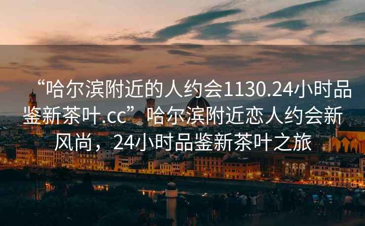 “哈爾濱附近的人約會(huì )1130.24小時(shí)品鑒新茶葉.cc”哈爾濱附近戀人約會(huì )新風(fēng)尚，24小時(shí)品鑒新茶葉之旅