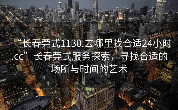 “長(cháng)春莞式1130.去哪里找合適24小時(shí).cc”長(cháng)春莞式服務(wù)探索，尋找合適的場(chǎng)所與時(shí)間的藝術(shù)