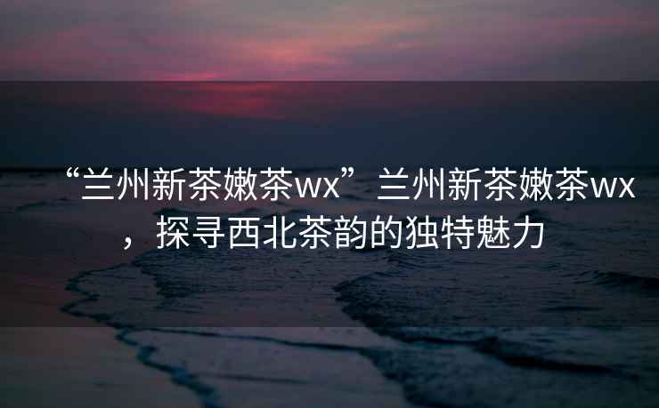 “蘭州新茶嫩茶wx”蘭州新茶嫩茶wx，探尋西北茶韻的獨特魅力