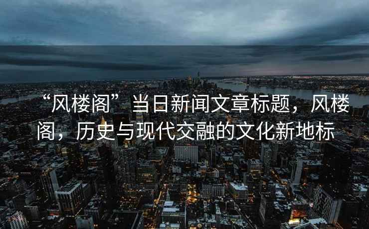 “風(fēng)樓閣”當日新聞文章標題，風(fēng)樓閣，歷史與現代交融的文化新地標