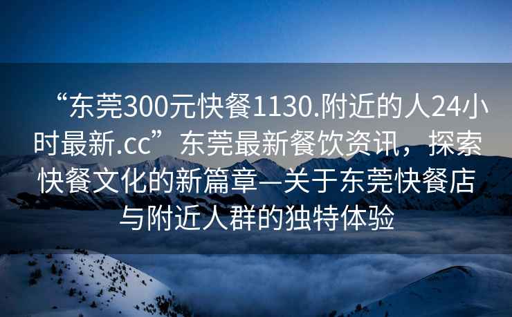“東莞300元快餐1130.附近的人24小時(shí)最新.cc”東莞最新餐飲資訊，探索快餐文化的新篇章—關(guān)于東莞快餐店與附近人群的獨特體驗