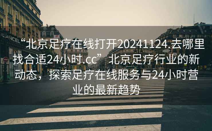 “北京足療在線(xiàn)打開(kāi)20241124.去哪里找合適24小時(shí).cc”北京足療行業(yè)的新動(dòng)態(tài)，探索足療在線(xiàn)服務(wù)與24小時(shí)營(yíng)業(yè)的最新趨勢
