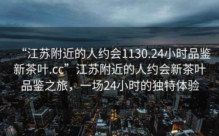 “江蘇附近的人約會(huì )1130.24小時(shí)品鑒新茶葉.cc”江蘇附近的人約會(huì )新茶葉品鑒之旅，一場(chǎng)24小時(shí)的獨特體驗