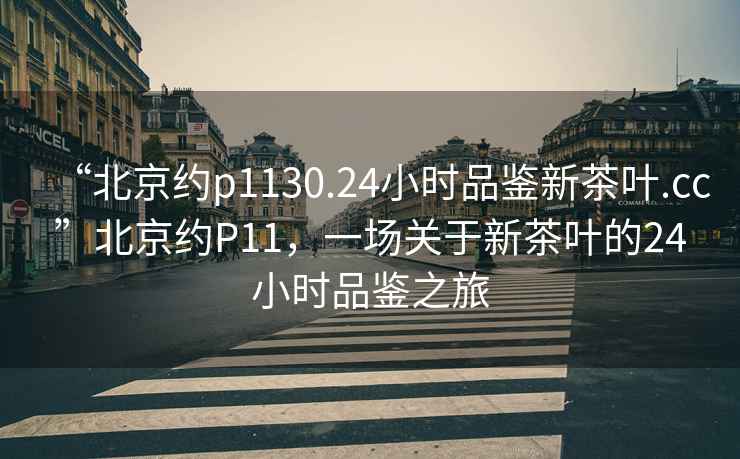 “北京約p1130.24小時(shí)品鑒新茶葉.cc”北京約P11，一場(chǎng)關(guān)于新茶葉的24小時(shí)品鑒之旅